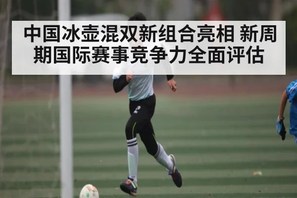 中国冰壶混双新组合亮相 新周期国际赛事竞争力全面评估