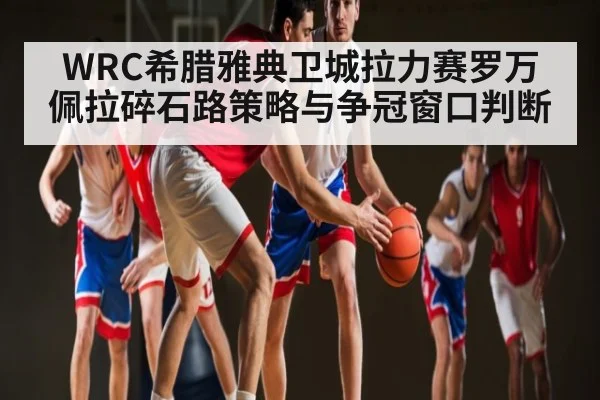 WRC希腊雅典卫城拉力赛罗万佩拉碎石路策略与争冠窗口判断