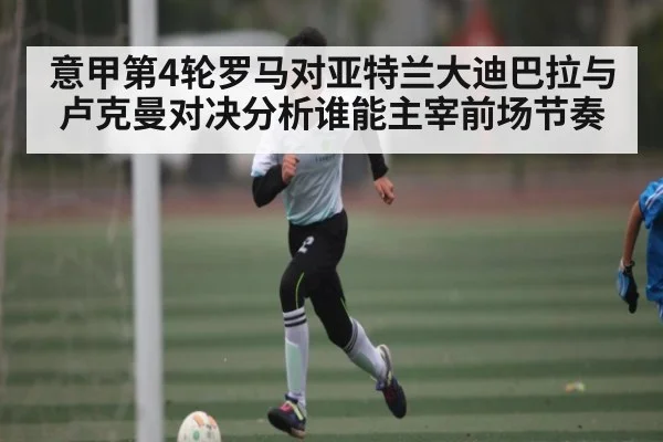 意甲第4轮罗马对亚特兰大迪巴拉与卢克曼对决分析谁能主宰前场节奏