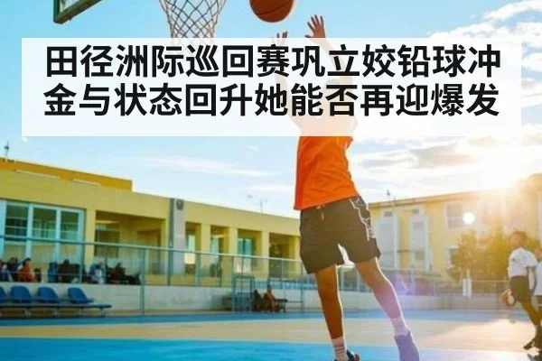 田径洲际巡回赛巩立姣铅球冲金与状态回升她能否再迎爆发