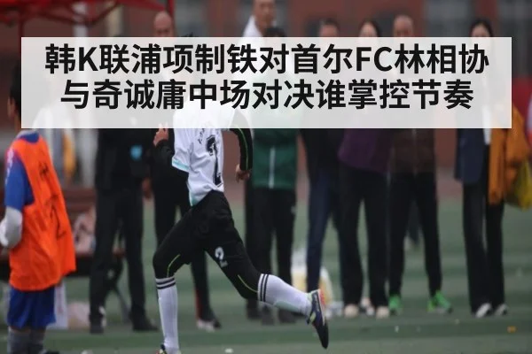 韩K联浦项制铁对首尔FC林相协与奇诚庸中场对决谁掌控节奏
