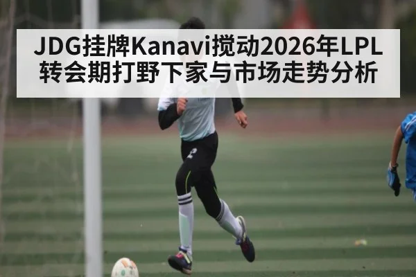 JDG挂牌Kanavi搅动2026年LPL转会期打野下家与市场走势分析