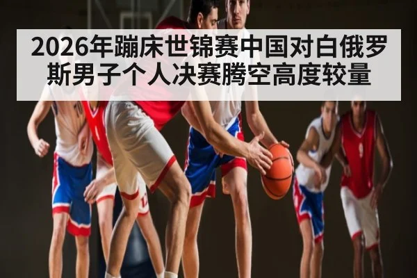 2026年蹦床世锦赛中国对白俄罗斯男子个人决赛腾空高度较量